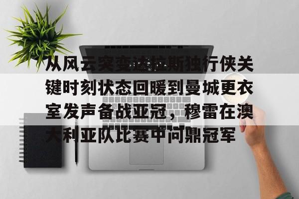 关于从风云突变达拉斯独行侠关键时刻状态回暖到曼城更衣室发声备战亚冠，穆雷在澳大利亚队比赛中问鼎冠军的信息-金年会娱乐网站